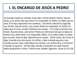 I. EL ENCARGO DE JESÚS A PEDRO
15 Cuando hubieron comido, Jesús dijo a Simón Pedro: Simón, hijo de
Jonás, ¿me amas más que éstos? Le respondió: Sí, Señor; tú sabes que te
amo. Él le dijo: Apacienta mis corderos. 16 Volvió a decirle la segunda
vez: Simón, hijo de Jonás, ¿me amas? Pedro le respondió: Sí, Señor; tú
sabes que te amo. Le dijo: Pastorea mis ovejas. 17 Le dijo la tercera vez:
Simón, hijo de Jonás, ¿me amas? Pedro se entristeció de que le dijese la
tercera vez: ¿Me amas? y le respondió: Señor, tú lo sabes todo; tú sabes
que te amo. Jesús le dijo: Apacienta mis ovejas. 18 De cierto, de cierto te
digo: Cuando eras más joven, te ceñías, e ibas a donde querías; mas
cuando ya seas viejo, extenderás tus manos, y te ceñirá otro, y te llevará
a donde no quieras. 19 Esto dijo, dando a entender con qué muerte
había de glorificar a Dios. Y dicho esto, añadió: Sígueme. (Juan 21:15-19)
 