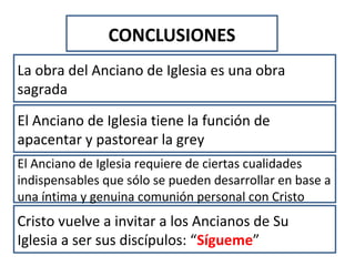 CONCLUSIONES
La obra del Anciano de Iglesia es una obra
sagrada
El Anciano de Iglesia tiene la función de
apacentar y pastorear la grey
El Anciano de Iglesia requiere de ciertas cualidades
indispensables que sólo se pueden desarrollar en base a
una íntima y genuina comunión personal con Cristo
Cristo vuelve a invitar a los Ancianos de Su
Iglesia a ser sus discípulos: “Sígueme”
 