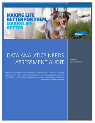 Data
Auditor:
Daniel McKean
DATA ANALYTICS NEEDS
ASSESSMENT AUDIT
Objective: Contracted as an outside auditor, the objective was to perform an analysis for
opportunities to enhance data analytics and measurement of campaign performance for
several Elanco pet brands from available data repositories including evolving dashboard
environments and brand websites.
 