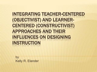 INTEGRATING TEACHER-CENTERED
(OBJECTIVIST) AND LEARNERCENTERED (CONSTRUCTIVIST)
APPROACHES AND THEIR
INFLUENCES ON DESIGNING
INSTRUCTION
by
Kelly R. Elander

 
