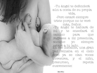 -Tu ángel te defenderá aún a costa de su propia vida. -Pero estaré siempre triste porque no te veré más, Señor. -Tu ángel te hablará de mí y te enseñará el camino para que regreses a mi presencia, aunque yo siempre estaré a tu lado. En ese instante, una gran paz reinaba en el cielo pero ya se oían voces terrestres, y el niño, presuroso, repetía suavemente: 