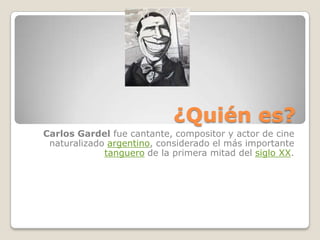¿Quién es? Carlos Gardel fue cantante, compositor y actor de cine naturalizado argentino, considerado el más importante tanguero de la primera mitad del siglo XX.  