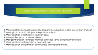 sasaran-sasaran strategis PT. Bank Syariah ABC adalah
1. Meningkatkan pendapatan melalui ekspansi pembiayaan secara selektif dan prudent.
2. Meningkatkan mutu pelayanan kepada nasabah
3. Meningkatkan jumlah kantor layanan baru.
4. Mengembangkan produk andalan
5. Mengembangkan teknologi informasi dan kerja sama dengan pihak ketiga.
6. Meningkatkan profesionalisme pegawai, dan
7. Meningkatkan pengawasan dan budaya patuh pada aturan.
 