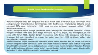 Kondisi Umum Perekonomian Indonesia
Penurunan tingkat inflasi dan penguatan nilai tukar rupiah pada akhir tahun 1999 berdampak positif
pada penurunan tingkat Sertifikat Bank Indonesia (SBI) dan Deposito. Tingkat bunga SBI yang pernah
mencapai 70% pada pertengahan 1998, terus menurun sehingga mencapai sekitar 11,93%
pertengahan desember.
Secara berangsur-angsur kinerja perbankan mulai menunjukan tanda-tanda pemulihan. Sampai
dengan nopember 1999, dana pihak ketiga mencapai Rp. 678,9 triliyun, atau meningkat 8,6% dari
posisi akhir tahun 1998. Sejalan dengan menurunnya suku bunga SBI, selanjutnya suku bunga
simpanan ikut pula mengalami penurunan dan sejak bulan juni 1999 bank-bank sudah mulai
mengalami kondisi positif spread.
Namun demikian fungsi intermediasi perbankan masih belum berjalan. Hal ini terlihat dari belum
pulihnya ekspansi kredit perbankan. Bank-bank masih kesulitan mencari calon debitur yang masih
terkait kredit bermasalah karena sebagian besar sektor swasta masih mengalami kesulitan finansial.
Jadi meski lingkungan ekonomi makro sudah memperlihatkan indikasi stabil, namun kinerja sektor
perbankan di tahun 1999 hingga saat ini masih belum membaik.
 