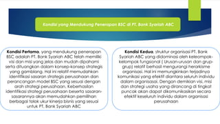 Kondisi yang Mendukung Penerapan BSC di PT. Bank Syariah ABC
Kondisi Pertama, yang mendukung penerapan
BSC adalah PT. Bank Syariah ABC telah memiliki
visi dan misi yang jelas dan mudah dipahami
serta dituangkan dalam konsep-konsep strategis
yang gamblang. Hal ini relatif memudahkan
identifikasi sasaran strategis perusahaan dan
perancangan model BSC yang sesuai dengan
arah strategi perusahaan. Keberhasilan
identifikasi strategi perusahaan beserta sasaran-
sasarannya akan memudahkan pemilihan
berbagai tolok ukur kinerja bisnis yang sesuai
untuk PT. Bank Syariah ABC
Kondisi Kedua, struktur organisasi PT. Bank
Syariah ABC yang didominasi oleh keleompok-
kelompok fungsional ( Urusan-urusan dan grup-
grup) relatif berhasil mengurangi herarkisme
organisasi. Hal ini memungkinkan terjadinya
komunikasi yang efektif diantara seluruh individu
dalam organisasai. Dengan demikian visi, misi
dan strategi usaha yang dirancang di tingkat
puncak akan dapat dikomunikasikan secara
efektif keseluruh individu dalam organisasi
perusahaan
 