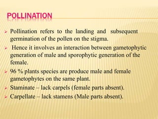 POLLINATION
 Pollination refers to the landing and subsequent
germination of the pollen on the stigma.
 Hence it involves an interaction between gametophytic
generation of male and sporophytic generation of the
female.
 96 % plants species are produce male and female
gametophytes on the same plant.
 Staminate – lack carpels (female parts absent).
 Carpellate – lack stamens (Male parts absent).
 