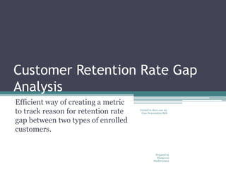 Customer Retention Rate Gap
Analysis
Efficient way of creating a metric
to track reason for retention rate   Created to show case my
                                      Case Presentation Skill


gap between two types of enrolled
customers.


                                                 Prepared by
                                                  Elangovan
                                                Madhivanann
 