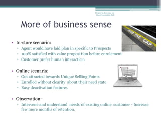 Created to show case my
                                              Case Presentation Skill




    More of business sense
• In-store scenario:
  ▫ Agent would have laid plan in specific to Prospects
  ▫ 100% satisfied with value proposition before enrolement
  ▫ Customer prefer human interaction

• Online scenario:
  ▫ Got attracted towards Unique Selling Points
  ▫ Enrolled without clearity about their need state
  ▫ Easy deactivation features

• Observation:
  ▫ Intervene and understand needs of existing online customer - Increase
    few more months of retention.
 