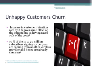 Created to show case my
                                                                Case Presentation Skill




Unhappy Customers Churn
  • Increase in customer retention
    rate by 2 % gives same effect on
    the bottom line as having saved
    10% of the costs1

  • 75 % of the 17 to 20 million
    subscribers signing up per year
    are coming from another wireless
    provider and hence are already
    churners2

1 – http://mineful.com/customer-analysis/retention-rate.html
2 – http://www.dbmarketing.com/telecom/churnreduction.html
 