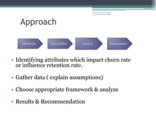 Created to show case my
                                          Case Presentation Skill




   Approach

    Attributes       Data Gather   Analyze                     Recommend




• Identifying attributes which impact churn rate
  or influence retention rate.

• Gather data ( explain assumptions)

• Choose appropriate framework & analyze

• Results & Recommendation
                 3
 