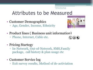 Created to show case my
                                    Case Presentation Skill




   Attributes to be Measured
• Customer Demographics
  ▫ Age, Gender, Income, Ethnicity

• Product lines ( Business unit information)
  ▫ Phone, Internet, Cable etc.

• Pricing Startegy
  ▫ In-Network, Out-of-Network, SMS,Family
    package, call history & plan usage etc

• Customer Service log
  ▫ Exit survey results, Method of de-activiation
            4
 