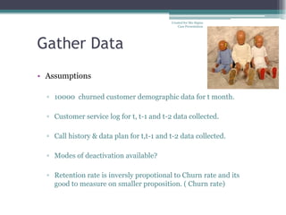 Created for Mu-Sigma
                                               Case Presentation




Gather Data
• Assumptions

  ▫ 10000 churned customer demographic data for t month.

  ▫ Customer service log for t, t-1 and t-2 data collected.

  ▫ Call history & data plan for t,t-1 and t-2 data collected.

  ▫ Modes of deactivation available?

  ▫ Retention rate is inversly propotional to Churn rate and its
    good to measure on smaller proposition. ( Churn rate)
 