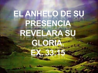EL ANHELO DE SU
PRESENCIA
REVELARA SU
GLORIA.
EX. 33:15
 