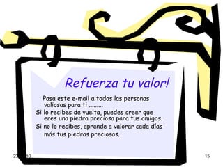 Refuerza tu valor!   Pasa este e-mail a todos las personas valiosas para ti ......... Si lo recibes de vuelta, puedes creer que eres una piedra preciosa para tus amigos. Si no lo recibes, aprende a valorar cada días más tus piedras preciosas.   