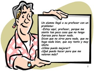 Un alumno llegó a su profesor con un problema: -Estoy aquí, profesor, porque me siento tan poca cosa que no tengo fuerzas para hacer nada. Dicen que no sirvo para nada, que no hago nada bien, que soy tonto y muy idiota ¿Cómo puedo mejorar? ¿Qué puedo hacer para que me valoren más? 