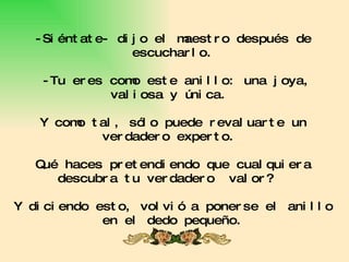 -Siéntate- dijo el maestro después de escucharlo.  -Tu eres como este anillo: una joya, valiosa y única.  Y como tal, sólo puede revaluarte un verdadero experto.  Qué haces pretendiendo que cualquiera descubra tu verdadero  valor?  Y diciendo esto, volvió a ponerse el anillo en el dedo pequeño. 