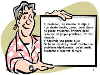 El profesor, sin mirarlo, le dijo : -Lo siento mucho, joven, pero ahora no puedo ayudarte. Primero debo resolver mi propio problema, tal vez después... Y haciendo una pausa dijo: Si tu me ayudas y puedo resolver mi problema rápidamente, quizá pueda ayudarte a resolver el tuyo. 