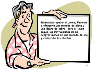 Intentando ayudar al joven, llegaron a ofrecerle una moneda de plata y una jícara de cobre, pero el joven seguía las instrucciones de no aceptar menos de una moneda de oro y rechazaba las ofertas, 
