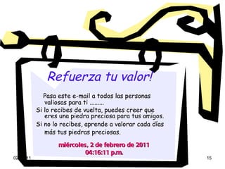 Refuerza tu valor!   Pasa este e-mail a todos las personas valiosas para ti ......... Si lo recibes de vuelta, puedes creer que eres una piedra preciosa para tus amigos. Si no lo recibes, aprende a valorar cada días más tus piedras preciosas.   miércoles, 2 de febrero de 2011 04:16:03 p.m. 