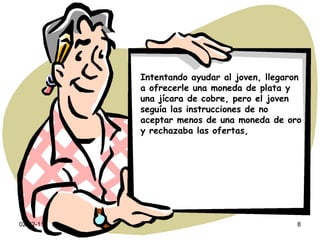 Intentando ayudar al joven, llegaron a ofrecerle una moneda de plata y una jícara de cobre, pero el joven seguía las instrucciones de no aceptar menos de una moneda de oro y rechazaba las ofertas, 