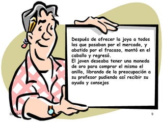 02-06-11 Después de ofrecer la joya a todos los que pasaban por el mercado, y abatido por el fracaso, montó en el caballo y regresó. El joven deseaba tener una moneda de oro para comprar el mismo el anillo, librando de la preocupación a su profesor pudiendo así recibir su ayuda y consejos 