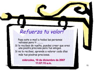 Refuerza tu valor!   Pasa este e-mail a todos las personas valiosas para ti ......... Si lo recibes de vuelta, puedes creer que eres una piedra preciosa para tus amigos. Si no lo recibes, aprende a valorar cada días más tus piedras preciosas.   viernes, 29 de mayo de 2009 04:17:53 a.m. 