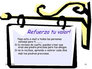 Refuerza tu valor!
                Pasa este e-mail a todos las personas
                valiosas para ti .........
             Si lo recibes de vuelta, puedes creer que
                eres una piedra preciosa para tus amigos.
             Si no lo recibes, aprende a valorar cada días
                más tus piedras preciosas.



21-08-2012                                                   15
 