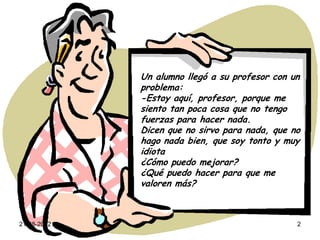 Un alumno llegó a su profesor con un
             problema:
             -Estoy aquí, profesor, porque me
             siento tan poca cosa que no tengo
             fuerzas para hacer nada.
             Dicen que no sirvo para nada, que no
             hago nada bien, que soy tonto y muy
             idiota
             ¿Cómo puedo mejorar?
             ¿Qué puedo hacer para que me
             valoren más?



21-08-2012                                      2
 