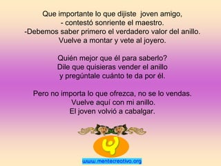 Que importante lo que dijiste joven amigo,
         - contestó sonriente el maestro.
-Debemos saber primero el verdadero valor del anillo.
        Vuelve a montar y vete al joyero.

         Quién mejor que él para saberlo?
         Dile que quisieras vender el anillo
         y pregúntale cuánto te da por él.

  Pero no importa lo que ofrezca, no se lo vendas.
             Vuelve aquí con mi anillo.
            El joven volvió a cabalgar.
 