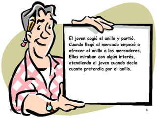 El joven cogió el anillo y partió. Cuando llegó al mercado empezó a ofrecer el anillo a los mercaderes. Ellos miraban con algún interés, atendiendo al joven cuando decía cuanto pretendía por el anillo. 