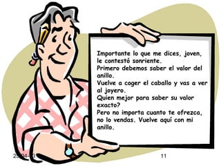 25-04-13 11
Importante lo que me dices, joven,
le contestó sonriente.
Primero debemos saber el valor del
anillo.
Vuelve a coger el caballo y vas a ver
al joyero.
Quien mejor para saber su valor
exacto?
Pero no importa cuanto te ofrezca,
no lo vendas. Vuelve aquí con mi
anillo.
 