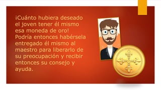 ¡Cuánto hubiera deseado
el joven tener él mismo
esa moneda de oro!
Podría entonces habérsela
entregado él mismo al
maestro para liberarlo de
su preocupación y recibir
entonces su consejo y
ayuda.
 
