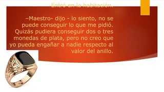 Entró en la habitación.
–Maestro- dijo - lo siento, no se
puede conseguir lo que me pidió.
Quizás pudiera conseguir dos o tres
monedas de plata, pero no creo que
yo pueda engañar a nadie respecto al
valor del anillo.
 