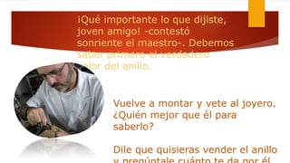 ¡Qué importante lo que dijiste,
joven amigo! -contestó
sonriente el maestro-. Debemos
saber primero el verdadero
valor del anillo.
Vuelve a montar y vete al joyero.
¿Quién mejor que él para
saberlo?
Dile que quisieras vender el anillo
 
