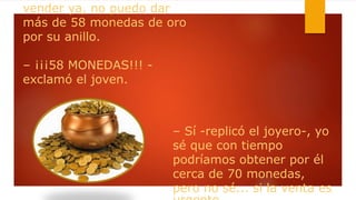 vender ya, no puedo dar
más de 58 monedas de oro
por su anillo.
– ¡¡¡58 MONEDAS!!! -
exclamó el joven.
– Sí -replicó el joyero-, yo
sé que con tiempo
podríamos obtener por él
cerca de 70 monedas,
pero no sé... si la venta es
 