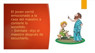 El joven corrió
emocionado a la
casa del maestro a
contarle lo
sucedido.
– Siéntate -dijo el
maestro después de
escucharlo.
 