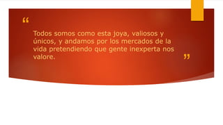 “
”
Todos somos como esta joya, valiosos y
únicos, y andamos por los mercados de la
vida pretendiendo que gente inexperta nos
valore.
 
