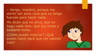 – Vengo, maestro, porque me
siento tan poca cosa que no tengo
fuerzas para hacer nada.
Me dicen que no sirvo, que no
hago nada bien, que soy torpe y
bastante tonto.
¿Cómo puedo mejorar? ¿Qué
puedo hacer para que me valoren
más?
 