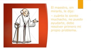 El maestro, sin
mirarlo, le dijo:
– cuánto lo siento
muchacho, no puedo
ayudarte, debo
resolver primero mi
propio problema.
 