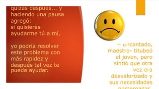 quizás después... y
haciendo una pausa
agregó:
si quisieras
ayudarme tú a mí,
yo podría resolver
este problema con
más rapidez y
después tal vez te
pueda ayudar.
– Encantado,
maestro- titubeó
el joven, pero
sintió que otra
vez era
desvalorizado y
sus necesidades
 
