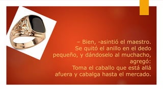 – Bien, -asintió el maestro.
Se quitó el anillo en el dedo
pequeño, y dándoselo al muchacho,
agregó:
Toma el caballo que está allá
afuera y cabalga hasta el mercado.
 