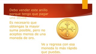 Debo vender este anillo
porque tengo que pagar
una deuda.
Es necesario que
obtengas la mayor
suma posible, pero no
aceptes menos de una
moneda de oro.
Ve y regresa con esa
moneda lo más rápido
que puedas.
 