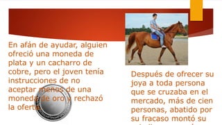En afán de ayudar, alguien
ofreció una moneda de
plata y un cacharro de
cobre, pero el joven tenía
instrucciones de no
aceptar menos de una
moneda de oro y rechazó
la oferta.
Después de ofrecer su
joya a toda persona
que se cruzaba en el
mercado, más de cien
personas, abatido por
su fracaso montó su
 