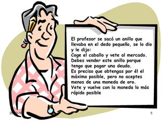 El profesor se sacó un anillo que llevaba en el dedo pequeño, se lo dio y le dijo: Coge el caballo y vete al mercado. Debes vender este anillo porque tengo que pagar una deuda. Es preciso que obtengas por él el máximo posible, pero no aceptes menos de una moneda de oro. Vete y vuelve con la moneda lo más rápido posible 