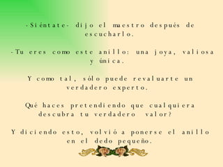 -Siéntate- dijo el maestro después de escucharlo.  -Tu eres como este anillo: una joya, valiosa y única.  Y como tal, sólo puede revaluarte un verdadero experto.  Qué haces pretendiendo que cualquiera descubra tu verdadero  valor?  Y diciendo esto, volvió a ponerse el anillo en el dedo pequeño. 