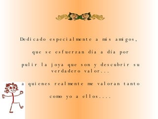 Dedicado especialmente a mis amigos,  que se esfuerzan día a día por pulir la joya que son y descubrir su verdadero valor...   a quienes realmente me valoran tanto como yo a ellos.... 