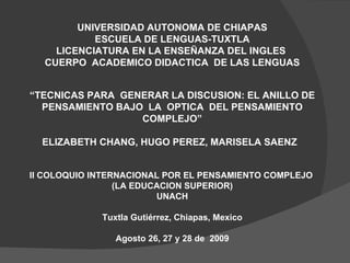 UNIVERSIDAD AUTONOMA DE CHIAPAS ESCUELA DE LENGUAS-TUXTLA LICENCIATURA EN LA ENSEÑANZA DEL INGLES  CUERPO  ACADEMICO DIDACTICA  DE LAS LENGUAS “ TECNICAS PARA  GENERAR LA DISCUSION: EL ANILLO DE PENSAMIENTO BAJO  LA  OPTICA  DEL PENSAMIENTO COMPLEJO” ELIZABETH CHANG, HUGO PEREZ, MARISELA SAENZ  II COLOQUIO INTERNACIONAL POR EL PENSAMIENTO COMPLEJO  (LA EDUCACION SUPERIOR) UNACH Tuxtla Gutiérrez, Chiapas, Mexico Agosto 26, 27 y 28 de  2009 