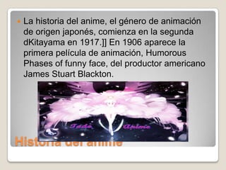 

La historia del anime, el género de animación
de origen japonés, comienza en la segunda
dKitayama en 1917.]] En 1906 aparece la
primera película de animación, Humorous
Phases of funny face, del productor americano
James Stuart Blackton.

Historia del anime

 