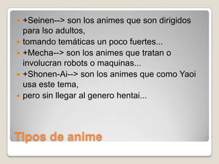 






+Seinen--> son los animes que son dirigidos
para lso adultos,
tomando temáticas un poco fuertes...
+Mecha--> son los animes que tratan o
involucran robots o maquinas...
+Shonen-Ai--> son los animes que como Yaoi
usa este tema,
pero sin llegar al genero hentai...

Tipos de anime

 