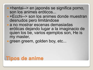  +hentai-->

en japonés se significa porno,
son los animes eróticos...
 +Ecchi--> son los animes donde muestran
desnudos pero limitándose
 a no mostrar escenas demasiadas
eróticas dejando lugar a la imaginacio de
quien los be, varios ejemplos son, He is
my master,
 green greem, golden boy, etc...

Tipos de anime

 
